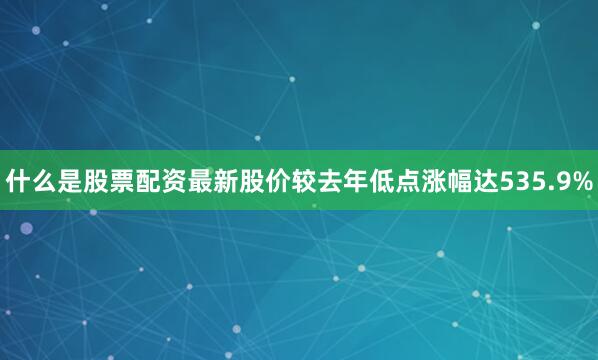 什么是股票配资最新股价较去年低点涨幅达535.9%