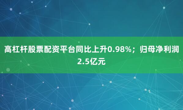 高杠杆股票配资平台同比上升0.98%；归母净利润2.5亿元