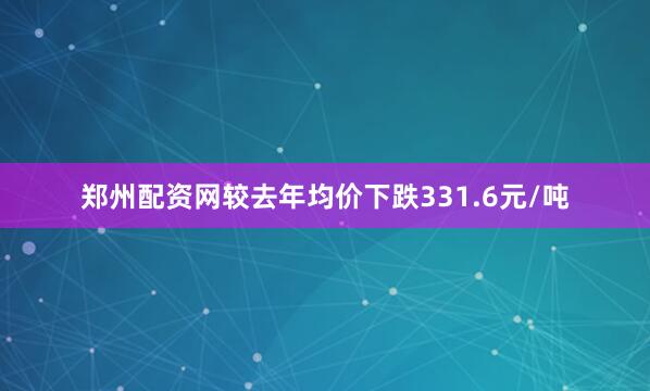 郑州配资网较去年均价下跌331.6元/吨