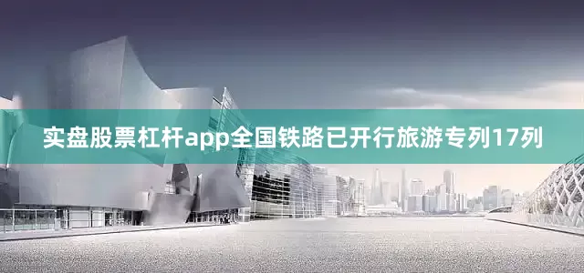实盘股票杠杆app全国铁路已开行旅游专列17列