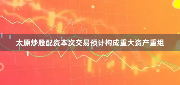 太原炒股配资本次交易预计构成重大资产重组