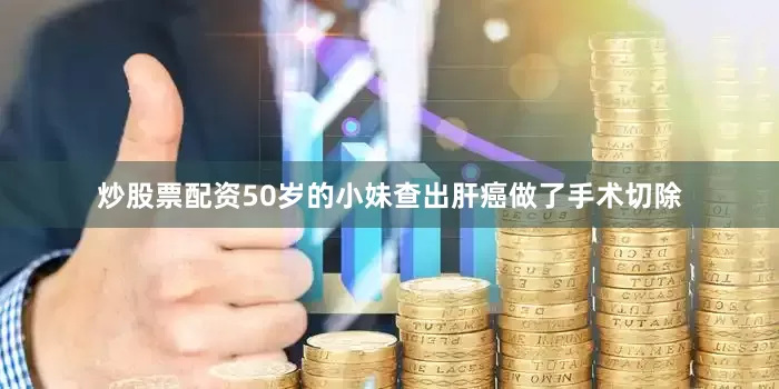 炒股票配资50岁的小妹查出肝癌做了手术切除