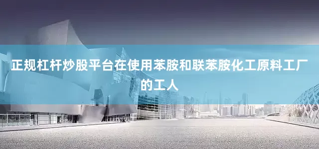 正规杠杆炒股平台在使用苯胺和联苯胺化工原料工厂的工人