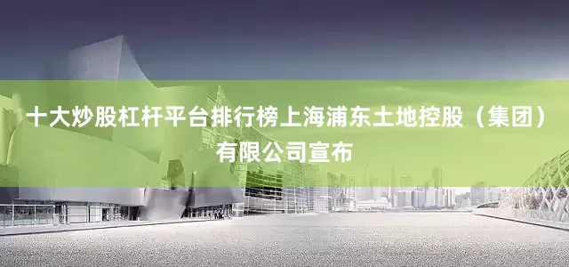 十大炒股杠杆平台排行榜上海浦东土地控股（集团）有限公司宣布
