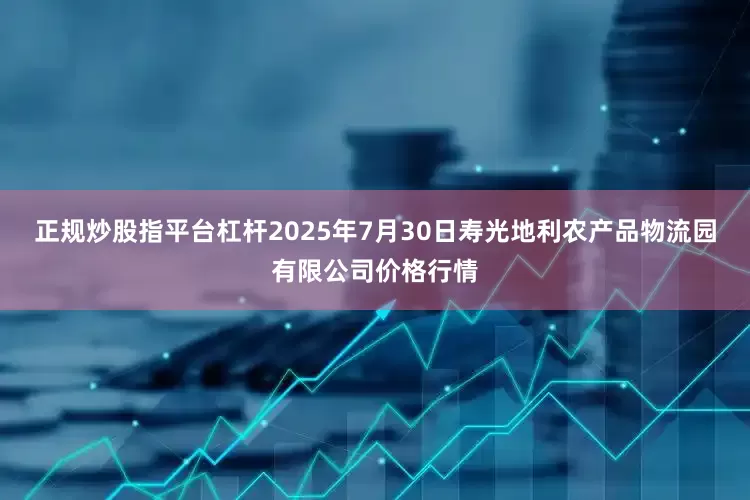 正规炒股指平台杠杆2025年7月30日寿光地利农产品物流园有限公司价格行情