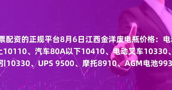 股票配资的正规平台8月6日江西金洋废电瓶价格：电动10110、汽车80A以上10110、汽车80A以下10410、电动叉车10330、电轿9930、牵引10330、UPS 9500、摩托8910、AGM电池9930、电子秤6980、EFB10410、喷雾器8820。（单位：元/吨）（含3%增值税）