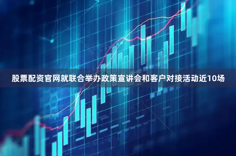股票配资官网就联合举办政策宣讲会和客户对接活动近10场